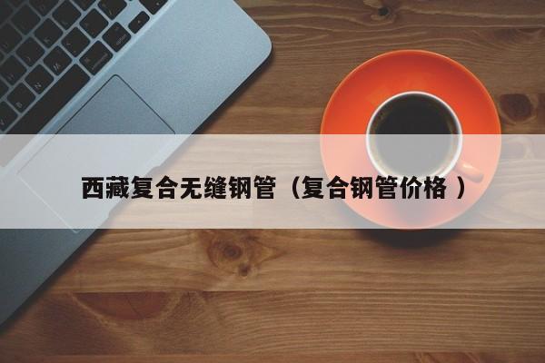 西藏復合無縫鋼管（復合鋼管價格 ）