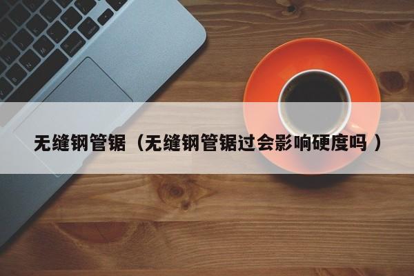 無縫鋼管鋸（無縫鋼管鋸過會影響硬度嗎 ）