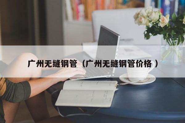 廣州無縫鋼管（廣州無縫鋼管價格 ）