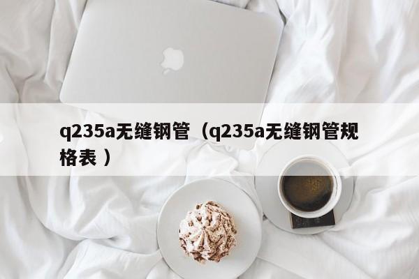q235a無縫鋼管（q235a無縫鋼管規格表 ）