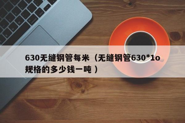 630無縫鋼管每米（無縫鋼管630*1o規格的多少錢一噸 ）